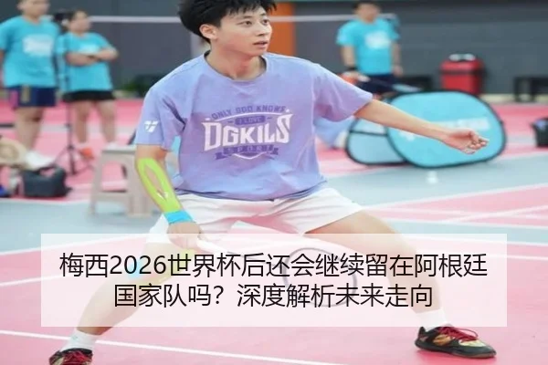 梅西2026世界杯后还会继续留在阿根廷国家队吗？深度解析未来走向