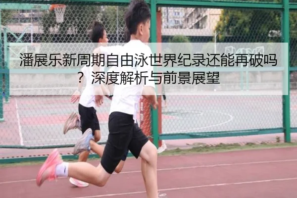 潘展乐新周期自由泳世界纪录还能再破吗？深度解析与前景展望