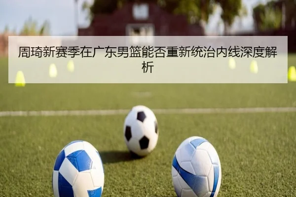 周琦新赛季在广东男篮能否重新统治内线深度解析