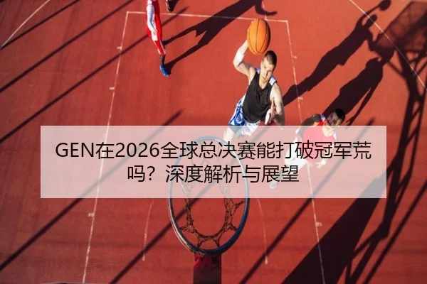 GEN在2026全球总决赛能打破冠军荒吗？深度解析与展望